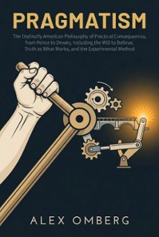 pragmatism: the distinctly american philosophy of practical consequences, from peirce to dewey, including the will to believe, truth as what works, and the experimental method (ebook)-alex omberg-9798233784729