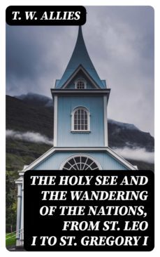 the holy see and the wandering of the nations, from st. leo i to st. gregory i (ebook)-t. w. allies-8596547311249