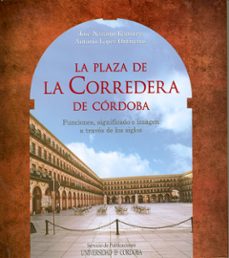 la plaza de la corredera de cordoba: funciones, significado e ima gen a traves de los siglos-9788499270449