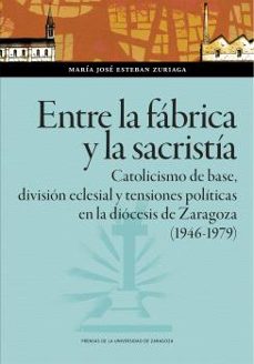 entre la fabrica y la sacristia. catolicismo de base, division ec lesial y tensiones politicas en la diocesis  de zaragoza (1946-1979)-maria jose esteban zuriaga-9788413407289