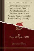 LETTRE ENCYCLIQUE DE NOTRE SAINT PÈRE LE PAPE GRÉGOIRE XVI À TOUS LES PATRIARCHES, PRIMATS, ARCHEVÊQUES ET ÉVÊQUES DU 25 JUIN 1834 (CLASSIC REPRINT)
