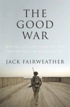 THE GOOD WAR: WHY WE COULDN T WIN THE WAR OR THE PEACE IN AFGHANISTAN