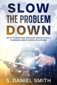 SLOW THE PROBLEM DOWN: KEYS TO CREATING DECISION SPACE IN DAILY PLANNING AND IN CRISIS SITUATIONS  (edición en inglés)